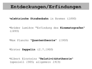 Entdeckungen/Erfindungen elektrische Straßenbahn  in Bremen ( 1890 ) Brüder Lumière "Erfindung des  Kinematografen " ( 1895 ) Max Plancks " Quantentheorie " ( 1900 ) Erster  Zeppelin  ( 2.7.1900 ) Albert Einsteins " Relativitätstheorie " (speziell  1905 ; allgemein  1915 ) Henry Ford macht das  Auto  zur Massenware (ab  1908 ) Niels Bohr " Atommodell " ( 1913 )  