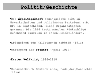 Politik/Geschichte Die  Arbeiterschaft  organisierte sich in Gewerkschaften und politischen Parteien: z.B. SPD in Deutschland. Diese Organisationen gewannen bis 1914 trotz mancher Rückschläge zunehmend Einfluss in ihren Heimatländern. Erscheinen des Halleyschen Kometen (1911) Untergang der  Titanic  (April 1912) Erster Weltkrieg  1914-1918 Zusammenbruch Deutschlands, Ende der Monarchie (1919) 