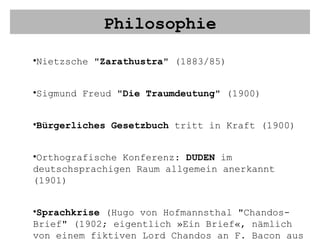 Philosophie Nietzsche " Zarathustra " (1883/85) Sigmund Freud " Die Traumdeutung " (1900) Bürgerliches Gesetzbuch  tritt in Kraft (1900) Orthografische Konferenz:  DUDEN  im deutschsprachigen Raum allgemein anerkannt (1901) Sprachkrise  (Hugo von Hofmannsthal "Chandos-Brief" (1902; eigentlich »Ein Brief«, nämlich von einem fiktiven Lord Chandos an F. Bacon aus dem Jahre 1603)  