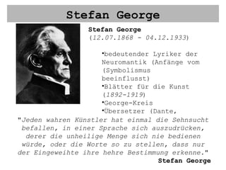 Stefan George Stefan George ( 12.07.1868 - 04.12.1933 ) bedeutender Lyriker der Neuromantik (Anfänge vom (Symbolismus beeinflusst) Blätter für die Kunst ( 1892-1919 ) George-Kreis Übersetzer (Dante, Baudelaire u.a.) " Jeden wahren Künstler hat einmal die Sehnsucht befallen, in einer Sprache sich auszudrücken, derer die unheilige Menge sich nie bedienen würde, oder die Worte so zu stellen, dass nur der Eingeweihte ihre hehre Bestimmung erkenne. " Stefan George 