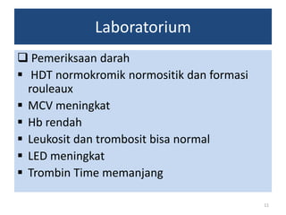 Laboratorium
 Pemeriksaan darah
 HDT normokromik normositik dan formasi
rouleaux
 MCV meningkat
 Hb rendah
 Leukosit dan trombosit bisa normal
 LED meningkat
 Trombin Time memanjang
11

 