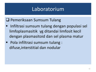 Laboratorium
 Pemeriksaan Sumsum Tulang
 Infiltrasi sumsum tulang dengan populasi sel
limfoplasmasitik yg ditandai limfosit kecil
dengan plasmasitoid dan sel plasma matur
 Pola infiltrasi sumsum tulang :
difuse,interstitial dan nodular

12

 