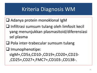 Kriteria Diagnosis WM
 Adanya protein monoklonal IgM
 Infiltrasi sumsum tulang oleh limfosit kecil
yang menunjukkan plasmasitoid/diferensiasi
sel plasma
 Pola inter-trabecular sumsum tulang
 Imunophenotipe:
sIgM+,CD5±,CD10­,CD19+,CD20+,CD23,CD25+,CD27+,FMC7+,CD103-,CD138-.
25

 