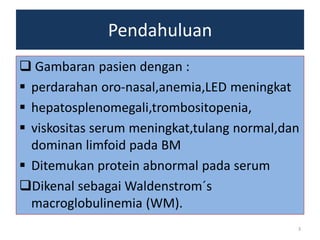 Pendahuluan
 Gambaran pasien dengan :
 perdarahan oro-nasal,anemia,LED meningkat
 hepatosplenomegali,trombositopenia,
 viskositas serum meningkat,tulang normal,dan
dominan limfoid pada BM
 Ditemukan protein abnormal pada serum
Dikenal sebagai Waldenstrom´s
macroglobulinemia (WM).
3

 