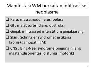 Manifestasi WM berkaitan infiltrasi sel
neoplasma
 Paru: massa,nodul ,efusi pelura
 GI : malabsorbsi,diare, obstruksi
 Ginjal: infiltrasi pd interstitium ginjal,jarang
 Skin : Schnitzler syndrome( urtikaria
kronis+gamopati IgM)
 CNS : Bing-Neel syndrome(bingung,hilang
ingatan,disorientasi,disfungsi motorik)
33

 