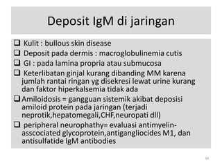 Deposit IgM di jaringan
Kulit : bullous skin disease
Deposit pada dermis : macroglobulinemia cutis
GI : pada lamina propria atau submucosa
Keterlibatan ginjal kurang dibanding MM karena
jumlah rantai ringan yg disekresi lewat urine kurang
dan faktor hiperkalsemia tidak ada
 Amiloidosis = gangguan sistemik akibat deposisi
amiloid protein pada jaringan (terjadi
neprotik,hepatomegali,CHF,neuropati dll)
 peripheral neurophathy= evaluasi antimyelinasscociated glycoprotein,antigangliocides M1, dan
antisulfatide IgM antibodies





34

 