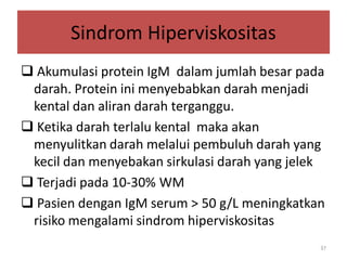 Sindrom Hiperviskositas
 Akumulasi protein IgM dalam jumlah besar pada
darah. Protein ini menyebabkan darah menjadi
kental dan aliran darah terganggu.
 Ketika darah terlalu kental maka akan
menyulitkan darah melalui pembuluh darah yang
kecil dan menyebakan sirkulasi darah yang jelek
 Terjadi pada 10-30% WM
 Pasien dengan IgM serum > 50 g/L meningkatkan
risiko mengalami sindrom hiperviskositas
37

 