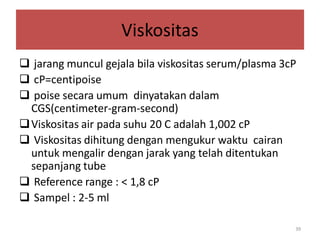 Viskositas
 jarang muncul gejala bila viskositas serum/plasma 3cP
 cP=centipoise
 poise secara umum dinyatakan dalam
CGS(centimeter-gram-second)
 Viskositas air pada suhu 20 C adalah 1,002 cP
 Viskositas dihitung dengan mengukur waktu cairan
untuk mengalir dengan jarak yang telah ditentukan
sepanjang tube
 Reference range : < 1,8 cP
 Sampel : 2-5 ml
39

 