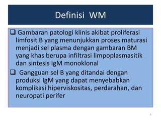Definisi WM
 Gambaran patologi klinis akibat proliferasi
limfosit B yang menunjukkan proses maturasi
menjadi sel plasma dengan gambaran BM
yang khas berupa infiltrasi limpoplasmasitik
dan sintesis IgM monoklonal
 Gangguan sel B yang ditandai dengan
produksi IgM yang dapat menyebabkan
komplikasi hiperviskositas, perdarahan, dan
neuropati perifer
4

 
