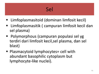 Sel
 Limfoplasmasitoid (dominan limfosit kecil)
 Limfoplasmasitik ( campuran limfosit kecil dan
sel plasma)
 Polymorphous (campuran populasi sel yg
terdiri dari limfosit kecil,sel plasma, dan sel
blast)
 Plasmacytoid lymphocytes= cell with
abundant basophilic cytoplasm but
lymphocyte-like nuclei).
40

 