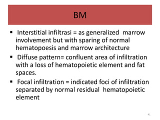 BM
 Interstitial infiltrasi = as generalized marrow
involvement but with sparing of normal
hematopoesis and marrow architecture
 Diffuse pattern= confluent area of infiltration
with a loss of hematopoietic element and fat
spaces.
 Focal infiltration = indicated foci of infiltration
separated by normal residual hematopoietic
element
41

 