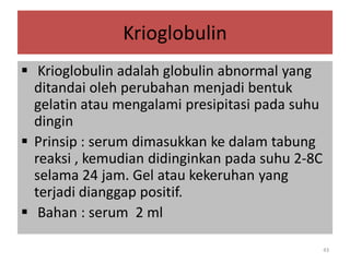 Krioglobulin
 Krioglobulin adalah globulin abnormal yang
ditandai oleh perubahan menjadi bentuk
gelatin atau mengalami presipitasi pada suhu
dingin
 Prinsip : serum dimasukkan ke dalam tabung
reaksi , kemudian didinginkan pada suhu 2-8C
selama 24 jam. Gel atau kekeruhan yang
terjadi dianggap positif.
 Bahan : serum 2 ml
43

 