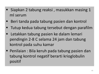  Siapkan 2 tabung reaksi , masukkan masing 1
ml serum
 Beri tanda pada tabung pasien dan kontrol
 Tutup kedua tabung tersebut dengan parafilm
 Letakkan tabung pasien ke dalam lemari
pendingin 2-8 C selama 24 jam dan tabung
kontrol pada suhu kamar
 Penilaian : Bila keruh pada tabung pasien dan
tabung kontrol negatif berarti krioglobulin
positif
44

 