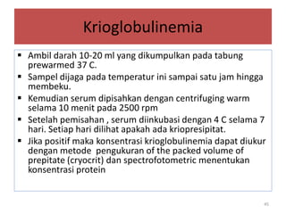 Krioglobulinemia
 Ambil darah 10-20 ml yang dikumpulkan pada tabung
prewarmed 37 C.
 Sampel dijaga pada temperatur ini sampai satu jam hingga
membeku.
 Kemudian serum dipisahkan dengan centrifuging warm
selama 10 menit pada 2500 rpm
 Setelah pemisahan , serum diinkubasi dengan 4 C selama 7
hari. Setiap hari dilihat apakah ada kriopresipitat.
 Jika positif maka konsentrasi krioglobulinemia dapat diukur
dengan metode pengukuran of the packed volume of
prepitate (cryocrit) dan spectrofotometric menentukan
konsentrasi protein

45

 