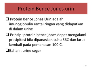Protein Bence Jones urin
 Protein Bence Jones Urin adalah
imunoglobulin rantai ringan yang didapatkan
di dalam urine
 Prinsip :protein bence jones dapat mengalami
presipitasi bila dipanaskan suhu 56C dan larut
kembali pada pemanasan 100 C.
Bahan : urine segar

47

 