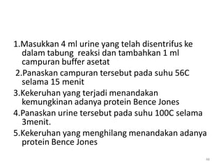 1.Masukkan 4 ml urine yang telah disentrifus ke
dalam tabung reaksi dan tambahkan 1 ml
campuran buffer asetat
2.Panaskan campuran tersebut pada suhu 56C
selama 15 menit
3.Kekeruhan yang terjadi menandakan
kemungkinan adanya protein Bence Jones
4.Panaskan urine tersebut pada suhu 100C selama
3menit.
5.Kekeruhan yang menghilang menandakan adanya
protein Bence Jones
48

 