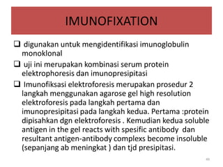 IMUNOFIXATION
 digunakan untuk mengidentifikasi imunoglobulin
monoklonal
 uji ini merupakan kombinasi serum protein
elektrophoresis dan imunopresipitasi
 Imunofiksasi elektroforesis merupakan prosedur 2
langkah menggunakan agarose gel high resolution
elektroforesis pada langkah pertama dan
imunopresipitasi pada langkah kedua. Pertama :protein
dipisahkan dgn elektroforesis . Kemudian kedua soluble
antigen in the gel reacts with spesific antibody dan
resultant antigen-antibody complexs become insoluble
(sepanjang ab meningkat ) dan tjd presipitasi.
49

 