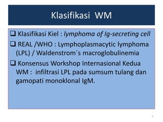 Klasifikasi WM
 Klasifikasi Kiel : lymphoma of Ig-secreting cell
 REAL /WHO : Lymphoplasmacytic lymphoma
(LPL) / Waldenstrom´s macroglobulinemia
 Konsensus Workshop Internasional Kedua
WM : infiltrasi LPL pada sumsum tulang dan
gamopati monoklonal IgM.

5

 