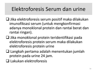 Elektroforesis Serum dan urine
 Jika elektroforesis serum positif maka dilakukan
imunofiksasi serum (untuk mengkonfirmasi
adanya monoklonal protein dan rantai berat dan
rantai ringan).
 Jika monoklonal protein teridentifikasi pada
elektroforesis protein serum maka dilakukan
elektroforesis protein urine
 Langkah pertama adalah menentukan jumlah
protein pada urine 24 jam.
 Lakukan elektroforesis
50

 