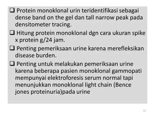  Protein monoklonal urin teridentifikasi sebagai
dense band on the gel dan tall narrow peak pada
densitometer tracing.
 Hitung protein monoklonal dgn cara ukuran spike
x protein g/24 jam.
 Penting pemeriksaan urine karena merefleksikan
disease burden.
 Penting untuk melakukan pemeriksaan urine
karena beberapa pasien monoklonal gammopati
mempunyai elektroforesis serum normal tapi
menunjukkan monoklonal light chain (Bence
jones proteinuria)pada urine
51

 