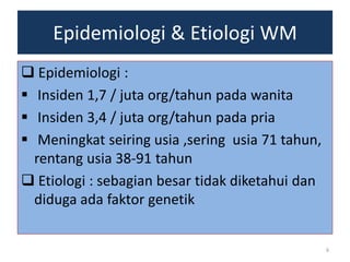 Epidemiologi & Etiologi WM
 Epidemiologi :
 Insiden 1,7 / juta org/tahun pada wanita
 Insiden 3,4 / juta org/tahun pada pria
 Meningkat seiring usia ,sering usia 71 tahun,
rentang usia 38-91 tahun
 Etiologi : sebagian besar tidak diketahui dan
diduga ada faktor genetik
6

 