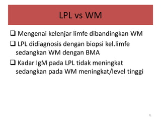 LPL vs WM
 Mengenai kelenjar limfe dibandingkan WM
 LPL didiagnosis dengan biopsi kel.limfe
sedangkan WM dengan BMA
 Kadar IgM pada LPL tidak meningkat
sedangkan pada WM meningkat/level tinggi

71

 
