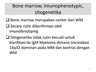 Bone marrow, Imunophenotypic,
sitogenetika
 Bone marrow merupakan center dari WM
 Secara rutin dikonfirmasi oleh
imunofenotiping
 Sitogenetika tidak rutin kecuali untuk
klarifikasi dx IgM Myeloma dimana translokasi
14q32 dominan pada MM dan kontras dengan
WM

72

 