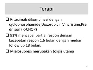 Terapi
 Rituximab dikombinasi dengan
cyclophosphamide,Doxorubicin,Vincristine,Pre
dnison (R-CHOP)
 91% mencapai partial respon dengan
kecepatan respon 1,6 bulan dengan median
follow up 18 bulan.
 Mielosupresi merupakan toksis utama

73

 