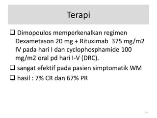 Terapi
 Dimopoulos memperkenalkan regimen
Dexametason 20 mg + Rituximab 375 mg/m2
IV pada hari I dan cyclophosphamide 100
mg/m2 oral pd hari I-V (DRC).
 sangat efektif pada pasien simptomatik WM
 hasil : 7% CR dan 67% PR

74

 