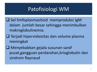 Patofisiologi WM
 Sel limfoplasmasitoid memproduksi IgM
dalam jumlah besar sehingga menimbulkan
makroglobulinemia.
 Terjadi hiperviskositas dan volume plasma
meningkat
 Menyebabkan gejala susunan saraf
pusat,gangguan perdarahan,krioglobulin dan
sindrom Raynaud
8

 
