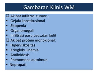 Gambaran Klinis WM
 Akibat infiltrasi tumor :
 Gejala konstitusional
 Sitopenia
 Organomegali
 Infiltrasi paru,usus,dan kulit
 Akibat protein monoklonal:
 Hiperviskositas
 Krioglobulinemia
 Amiloidosis
 Phenomena autoimun
 Nepropati
9

 