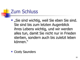 Zum Schluss „ Sie sind wichtig, weil Sie eben Sie sind. Sie sind bis zum letzten Augenblick ihres Lebens wichtig, und wir werden alles tun, damit Sie nicht nur in Frieden sterben, sondern auch bis zuletzt leben können.“ Cicely Saunders 