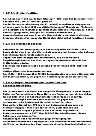1.2.2 Die Große Koalition

Am 1.Dezember 1966 wurde Kurt Kiesinger (CDU) zum Bundeskanzler einer
Koalition aus CDU/CSU und SPD gewählt.
Um der Rezession(Abschwung der Wirtschaft) schnellstens entgegen zu
wirken, wurde im Juni 1967 das „Stabilitätsgesetz“ (Gesetz zur Förderung
von Stabilität und Wachstum der Wirtschaft) erlassen. (Preisniveau, hoher
Beschäftigungsstand, stetiges Wirtschaftswachstum usw. )
Diese Maßnahme gab dem Staat die Möglichkeit in die wirtschaftlichen
Prozesse einzugreifen, wenn der Markt sich nicht selbst regulieren konnte.


1.2.3 Die Notstandsgesetze

Aufnahme der Notstandsgesetze in das Grundgesetz am 30.Mai 1968.
Durch sie ist dem Staat die Möglichkeit gegeben, bei inneren oder äußeren
Bedrohungen Grundrechte aufzuheben.
Gegner der Notstandsgesetze befürchteten, daß diese Gesetze
Eingriffsmöglichkeiten des Staates zugunsten demokratiefeindlicher
Kräfte bieten würden.
Besonders der Sozialistische Deutsche Studentenbund (SDS) hob sich
hervor
Heftige öffentliche Auseinandersetzung.
Am 11.Mai 1968 kamen über 70.000 Demonstranten zu einem „Sternmarsch
auf Bonn“ zusammen, um gegen die Notstandsgesetze zu protestieren.


1.2.4 Außerparlamentarische Opposition und
Studentenbewegung

Der „Sternmarsch auf Bonn“ war die größte Kundgebung in einer langen
Reihe von Protestaktionen. Diese Kette von Protesten war ein Anzeichen
für das Entstehen der Außerparlamentarischen Opposition (APO).
  Ihre Forderungen richteten sich ausdrücklich gegen das
parlamentarische System und die „etablierten“ Parteien.
Eine weitere Wurzel der APO lag in der Ostermarschbewegung der
Atomwaffengegner. Diese von christlichen, pazifistischen und
sozialistischen Gruppen gebildete und nur locker organisierte
Protestbewegung hatte 1967 über 150.000 Marschteilnehmer. Gegen
Aufrüstung und Atomwaffen.
Hauptanliegen der Studentenbewegung: Offenlegung der
nationalsozialistischen Vergangenheit von Prominenten und Professoren,
die Wiederentdeckung des Marxismus als aktuelle Gesellschaftstheorie,
 