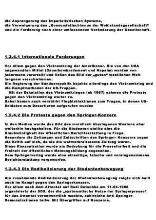 die Anprangerung des imperialistischen Systems,
die Verweigerung des „Konsumfetischismus der Wohlstandsgesellschaft“
und die Forderung nach einer umfassenden Veränderung der Gesellschaft.




1.2.4.1 Internationale Forderungen

Vor allem gegen den Vietnamkrieg der Amerikaner. Die von den USA
angewandten Mittel (Dauerbombardement und Napalm) wurden von
jedermann verurteilt und ließen das Bild der „guten“ westlichen Welt
langsam verschwimmen.
Die Regierung der Bundesrepublik bejahte allerdings den Vietnamkrieg und
die Kampfmethoden der US-Truppen.
  Mit der Eskalation des Vietnamkrieges (ab 1967) nahmen die Proteste
gegen den Vietnamkrieg weiter zu.
Dabei kamen auch verstärkt Flugblattaktionen zum Tragen, in denen US-
Soldaten zum Desertieren aufgerufen wurden


1.2.4.2 Die Proteste gegen den Springer-Konzern

In den Medien wurde das Bild des moralisch überlegenen Westens aber
weiterhin hochgehalten. Für die Studenten stellte dies die
Glaubwürdigkeit der öffentlichen Berichterstattung in Frage.
Besonders die Zeitungen und Zeitschriften des Springer- Konzerns zogen
die Kritik auf sich, da sie die weitverbreiteteste Zeitung waren.
Diese Konzentration wurde als Bedrohung für die Pressefreiheit und die
Freiheit der öffentlichen Meinungsbildung angesehen.
Dem Springerverlag wurde eine einseitige, falsche und voreingenommene
Berichterstattung vorgeworfen.


1.2.4.3 Die Radikalisierung der Studentenbewegung

Die zunehmende Radikalisierung der Studentenbewegung zeigte sich bald
auch im Kampf gegen den Springerkonzern.
Vor allem nach dem Attentat auf Rudi Dutschke am 11.04.1968
organisierte der SDS, der die „systematische Hetze der Springerpresse“
für das Attentat verantwortlich machte, zahlreiche Anti-Springer-
Demonstrationen teilw. Mit Übergriffen auf Konzerne.
 