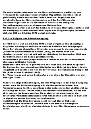 Die Auseinandersetzungen um die Notstandsgesetze markierten den
Höhepunkt der Außerparlamentarischen Opposition, machten jedoch
gleichzeitig Anzeichen für den Zerfall deutlich. Angesichts der
Verabschiedung der Notstandsgesetze und der Fortführung des
Vietnamkrieges kam es zu erheblichen Zweifeln am Erfolg der
Protestbewegung und zur allgemeinen Resignation.
Als Reaktion darauf und auf der Suche nach neuen Strategien spaltete sich
die Bewegung in verschiedene Richtungen und Gruppierungen, während
sich der SDS am 21.März 1970 selbst auflöste.


1.5 Die Folgen der 68er-Bewegung

Der SDS hatte sich am 21.März 1970 selbst aufgelöst. Die ehemaligen
Mitglieder vereinigten sich nun in anderen Parteien und Bewegungen.
Einen Teil dieser ehemaligen Mitglieder zog es nun in die neu gegründete
„Deutsche Kommunistische Partei“ (DKP), die immer noch den
„Realsozialismus“ vertrat und seit der Gründung im September 1968 von
der SED finanziell am Leben gehalten wurde.
Reformerisch gesinnte junge Menschen fanden in der Sozialdemokratie
eine neue politische Heimat.
Zwischen 1969 und 1972 gewann die SPD über 300.000 neue Mitglieder.
Ein kleiner Teil der ehemaligen Mitglieder des SDS, tat den Schritt in die
Illegalität und suchte sein Heil im Terrorismus. Ein bekanntes Beispiel ist
die „Rote Armee Fraktion“ (RAF).
Der Terrorismus und seine Bekämpfung war eines der Hauptthemen der
siebziger Jahre.

Andere wichtige Entwicklungen, die ihre Ursprünge in der 68er-Bewegung
haben, sind die Frauenbewegung und die Hochschulreformen. Die
Frauenbewegung hat ihre Ursprünge unter anderem in dem „Aktionsrat zur
Befreiung der Frau“. Dieser wurde von Berliner Studentinnen, die im SDS
aktiv waren, ins Leben gerufen. Sie protestierten damit gegen die
autoritären Verhaltensstrukturen ihrer männlichen Genossen im SDS, der
ja eigentlich selber Antiautorität einforderte.
Natürlich hat die 68er-Bewegung nicht nur auf diesen Gebieten
Veränderungen verursacht. Jedoch sind dies sind die wichtigsten
Entwicklungen, die ihren direkten Anfang in der 68er-Bewegung genommen
haben.
 