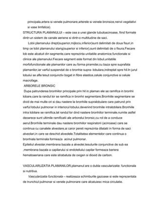 principala,artera si venele pulmonare,arterele si venele bronsice,nervii vegetativi
    si vase limfatice).
STRUCTURA PLAMANULUI – este cea a unei glande tubuloacinoase, fiind formate
dintr-un sistem de canale aeriene si dintr-o multitudine de saci.
    Lobii plamanului drept(superior,mijlociu,inferior)sunt delimitati de doua fisuri,in
timp ce lobii plamanului stang(superior si inferior),sunt delimitati de o fisura.Fiecare
lob este alcatuit din segmente,care reprezinta unitatiile anatomice,functionale si
clinice ale plamanului.Fiecare segment este format din lobul,unitatiile
morfofunctionale ale plamanilor care au forma piramidei,cu baza spre suprafata
plamanilor,iar varful suspendat de o bronhie supra- lobulara,indreptat spre hil.In jurul
lobului se afla tesut conjunctiv bogat in fibre elastice,celule conjunctive si celule
macrofage.
ARBORELE BRONSIC
Dupa patrunderea bronhiilor principale prin hil in plaman ele se ramifica in bronhii
lobare,care la randul lor se ramifica in bronhii segmentare.Bronhiile segmentare se
divid de mai multe ori si dau nastere la bronhiile supralobulare care patrund prin
varful lobului pulmonar in interiorul lobului,devenind bronhiile intralobilare.Bronhiile
intra lobilare se ramifica,lal randul lor dind nastere bronhiilor terminale,numite astfel
deoarece sunt ultimile ramificatii ale arborelui bronsic,cu rol de a conduce
aerul.Bronhiile terminale dau nastere bronhiilor respiratorii (acinoase) care se
continua cu canalele alveolare,ai caror pereti reprezinta dilatatii in forma de saci
alveolari,in care se deschid alveolele.Totalitatea elementelor care continua o
bronhiala terminala formeaza acinul pulmonar.
Epiteliul alveolar,membrana bazala a alveolei,tesuturile conjunctive de sub ea
,membrana bazala a capilarului si endoteliului capilar formeaza bariera
hematoaeriana care este strabatuta de oxigen si dioxid de carbon.


VASCULARUZATIA PLAMANILOR,plamanul are o dubla vascularizatie: functionala
si nutritiva.
    Vascularizatia functionala – realizeaza schimburile gazoase si este reprezentata
de trunchiul pulmonar si venele pulmonare care alcatuiesc mica circulatie.
 