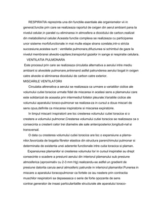 RESPIRATIA reprezinta una din functiile esentiale ale organismelor vii in
general,functie prin care se realizeaza raportul de oxigen din aerul ambiant pana la
nivelul celular,in paralel cu eliminarea in atmosfera a dioxidului de carbon,realizat
din metabolismul celular.Aceasta functie complexa se realizeaza cu participarea
unor sisteme morfofunctionale in mai multe etape strans corelate,intr-o stricta
succesiune,acestea sunt : ventilatie pulmonara,difuziunea si schimbul de gaze la
nivelul membranei alveolo-capilare,transportul gazelor in sange si respiratie celulara.
  VENTILATIA PULMONARA
Este procesul prin care se realizeaza circulatia alternativa a aerului intre mediu
ambiant si alveolele pulmonare,antrenand astfel patrunderea aerului bogat in oxigen
catre alveole si eliminarea dioxidului de carbon catre exterior.
MISCARILE VENTILATORII
    Circulatia altrenativa a aerului se realizeaza ca urmare a variatiilor ciclice ale
volumului cutiei toracice urmate fidel de miscarea in acelasi sens a plamanului care
este solidarizat de aceasta prin intermediul foitelor pleurale.Variatiile ciclice ale
volumului aparatului toraco-pulmonar se realizea-za in cursul a doua miscari de
sens opus,definite ca miscarea inspiratorie si miscarea expiratorie.
    In timpul miscarii inspiratorii are loc cresterea volumului cutiei toracice si o
crestere a volumului pulmonar.Cresterea volumului cutiei toracice se realizeaza ca o
consecinta a cresterii celor trei diametre ale sale anteroposterior,longitudi-nal si
transversal.
    O data cu cresterea volumului cutiei toracice are loc o expansiune a plama-
nilor,favorizata de bogatia fibrelor elastice din structura parenchimului pulmonar si
determinata de existenta unei aderente functionale intre cutia toracica si plaman.
   Expansiunea plamanilor si cresterea volumului lor in cursul inspiratiei au drept
consecinte o scadere a presiunii aerului din interiorul plamanului sub presiune
atmosferica (aproximativ cu 2-3 mm Hg) realizandu-se astfel un gradient de
presiune datorita caruia aerul atmosferic patrunde in interiorul plamanilor.Punerea in
miscare a aparatului toracopulmonar ca fortele ce iau nastere prin contractia
muschilor respiratorii sa depaseasca o serie de forte opozante de sens
contrar,generator de insasi particularitatile structurale ale aparatului toraco-
 