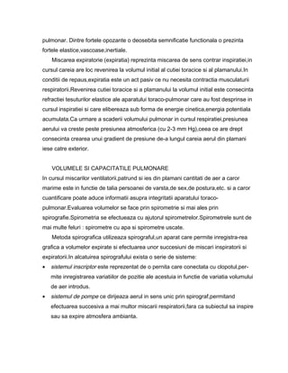 pulmonar. Dintre fortele opozante o deosebita semnificatie functionala o prezinta
fortele elastice,vascoase,inertiale.
    Miscarea expiratorie (expiratia) reprezinta miscarea de sens contrar inspiratiei,in
cursul careia are loc revenirea la volumul initial al cutiei toracice si al plamanului.In
conditii de repaus,expiratia este un act pasiv ce nu necesita contractia musculaturii
respiratorii.Revenirea cutiei toracice si a plamanului la volumul initial este consecinta
refractiei tesuturilor elastice ale aparatului toraco-pulmonar care au fost desprinse in
cursul inspiratiei si care elibereaza sub forma de energie cinetica,energia potentiala
acumulata.Ca urmare a scaderii volumului pulmonar in cursul respiratiei,presiunea
aerului va creste peste presiunea atmosferica (cu 2-3 mm Hg),ceea ce are drept
consecinta crearea unui gradient de presiune de-a lungul careia aerul din plamani
iese catre exterior.


    VOLUMELE SI CAPACITATILE PULMONARE
In cursul miscarilor ventilatorii,patrund si ies din plamani cantitati de aer a caror
marime este in functie de talia persoanei de varsta,de sex,de postura,etc. si a caror
cuantificare poate aduce informatii asupra integritatii aparatului toraco-
pulmonar.Evaluarea volumelor se face prin spirometrie si mai ales prin
spirografie.Spirometria se efectueaza cu ajutorul spirometrelor.Spirometrele sunt de
mai multe feluri : spirometre cu apa si spirometre uscate.
    Metoda spirografica utilizeaza spirograful,un aparat care permite inregistra-rea
grafica a volumelor expirate si efectuarea unor succesiuni de miscari inspiratorii si
expiratorii.In alcatuirea spirografului exista o serie de sisteme:
•   sistemul inscriptor este reprezentat de o pernita care conectata cu clopotul,per-
    mite inregistrarea variatiilor de pozitie ale acestuia in functie de variatia volumului
    de aer introdus.
•   sistemul de pompe ce dirijeaza aerul in sens unic prin spirograf,permitand
    efectuarea succesiva a mai multor miscarii respiratorii,fara ca subiectul sa inspire
    sau sa expire atmosfera ambianta.
 