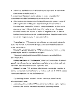•   sistemul de absortie a dioxidului de carbon expirat reprezentat de o substanta
    absorbanta a dioxidului de carbon.
In consecinta aerul pe care il respira subiectul va avea o compozitie relativ
constanta evitandu-se acumularea dioxidului de carbon in exces.
•   sistemul de introducere sub clopot al oxigenului cu un debit constant inlocuind
    astfel oxigenul consumat.Se poate observa ca drept urmare a ventilatiei
    volumului de aer curent,penita sistemului inscriptional va trasa un grafic in linii
    ascendente (inspir) si descendente (expir).Prin inspirarea unui volum de aer
    maximal,la sfarsitul unei inspiratii de repaus va inregistra volumul de rezerva
    inspiratorie,iar prin efectuarea unei expiratii maximale la sfarsitul unei expiratii de
    repaus vom inregistra volumul de rezerva expiratorie.


    Volumul curent (VT) reprezinta volumul de aer care patrunde in plamani,in
cursul unei inspiratii si unei expiratii de repaus,valoarea lui medie la persoanele
adulte este de 500 ml.
    Volumul inspirator de rezerva (VIR ),reprezinta volumul maxim de aer ce
poate fi inspirat la sfarsitul unei inspiratii de repaus.
    Valoarea lui medie la adulti este de 3000 ml. ceea ce reprezinta 60% din
capacitatea vitala.
    Volumul expirator de rezerva (VER) reprezinta volumul maxim de aer care
poate fi expirat la sfarsitul unei expiratii de repaus.Valoarea lui medie la adulti este
de 1200ml.,adica aproximativ 25% din capacitatea vitala.
    Volumul rezidual (VR) reprezinta volumul de aer care ramane in plaman la
sfarsitul unei expiratii maximale.Valoarea lui medie la adulti este de 1300ml. ceea ce
reprezinta aproximativ 25% din capacitatea vitala.


    Capacitatiile pulmonare reprezinta valoarea sumei a doua ori mai multe
volume pulmonare astfel :
•   capacitatea pulmonara totala (CPT),reprezinta volumul de aer cuprins in plaman
    la sfarsitul unei inspiratii maxime,insumand toate volumele pulmonare
 