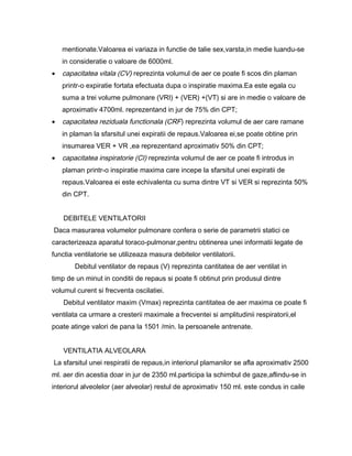 mentionate.Valoarea ei variaza in functie de talie sex,varsta,in medie luandu-se
    in consideratie o valoare de 6000ml.
•   capacitatea vitala (CV) reprezinta volumul de aer ce poate fi scos din plaman
    printr-o expiratie fortata efectuata dupa o inspiratie maxima.Ea este egala cu
    suma a trei volume pulmonare (VRI) + (VER) +(VT) si are in medie o valoare de
    aproximativ 4700ml. reprezentand in jur de 75% din CPT;
•   capacitatea reziduala functionala (CRF) reprezinta volumul de aer care ramane
    in plaman la sfarsitul unei expiratii de repaus.Valoarea ei,se poate obtine prin
    insumarea VER + VR ,ea reprezentand aproximativ 50% din CPT;
•   capacitatea inspiratorie (CI) reprezinta volumul de aer ce poate fi introdus in
    plaman printr-o inspiratie maxima care incepe la sfarsitul unei expiratii de
    repaus.Valoarea ei este echivalenta cu suma dintre VT si VER si reprezinta 50%
    din CPT.


    DEBITELE VENTILATORII
Daca masurarea volumelor pulmonare confera o serie de parametrii statici ce
caracterizeaza aparatul toraco-pulmonar,pentru obtinerea unei informatii legate de
functia ventilatorie se utilizeaza masura debitelor ventilatorii.
        Debitul ventilator de repaus (V) reprezinta cantitatea de aer ventilat in
timp de un minut in conditii de repaus si poate fi obtinut prin produsul dintre
volumul curent si frecventa oscilatiei.
    Debitul ventilator maxim (Vmax) reprezinta cantitatea de aer maxima ce poate fi
ventilata ca urmare a cresterii maximale a frecventei si amplitudinii respiratorii,el
poate atinge valori de pana la 1501 /min. la persoanele antrenate.


    VENTILATIA ALVEOLARA
La sfarsitul unei respiratii de repaus,in interiorul plamanilor se afla aproximativ 2500
ml. aer din acestia doar in jur de 2350 ml.participa la schimbul de gaze,aflindu-se in
interiorul alveolelor (aer alveolar) restul de aproximativ 150 ml. este condus in caile
 