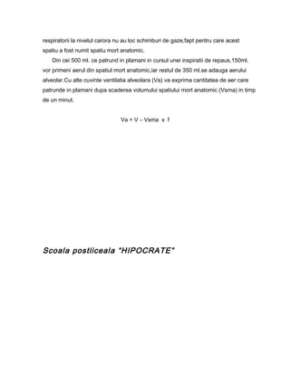 respiratorii la nivelul carora nu au loc schimburi de gaze,fapt pentru care acest
spatiu a fost numit spatiu mort anatomic.
   Din cei 500 ml. ce patrund in plamani in cursul unei inspiratii de repaus,150ml.
vor primeni aerul din spatiul mort anatomic,iar restul de 350 ml.se adauga aerului
alveolar.Cu alte cuvinte ventilatia alveolara (Va) va exprima cantitatea de aer care
patrunde in plamani dupa scaderea volumului spatiului mort anatomic (Vsma) in timp
de un minut.


                                Va = V – Vsma x f




Scoala postliceala “HIPOCRATE”
 