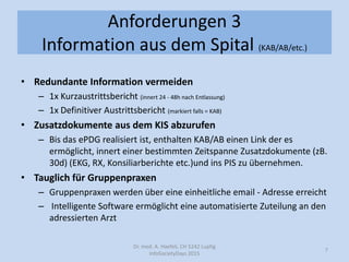 Anforderungen 3
Information aus dem Spital (KAB/AB/etc.)
• Redundante Information vermeiden
– 1x Kurzaustrittsbericht (innert 24 - 48h nach Entlassung)
– 1x Definitiver Austrittsbericht (markiert falls = KAB)
• Zusatzdokumente aus dem KIS abzurufen
– Bis das ePDG realisiert ist, enthalten KAB/AB einen Link der es
ermöglicht, innert einer bestimmten Zeitspanne Zusatzdokumente (zB.
30d) (EKG, RX, Konsiliarberichte etc.)und ins PIS zu übernehmen.
• Tauglich für Gruppenpraxen
– Gruppenpraxen werden über eine einheitliche email - Adresse erreicht
– Intelligente Software ermöglicht eine automatisierte Zuteilung an den
adressierten Arzt
Dr. med. A. Haefeli, CH 5242 Lupfig
InfoSocietyDays 2015
7
 