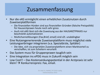 Zusammenfassung
• Nur die eKG ermöglicht einen erheblichen Zusatznutzen durch
Zuweiserplattformen
– Die finanziellen Hürden sind aus finanziellen Gründen (falsche Preispolitik)
für Hausarztpraxen heute noch sehr gross
– Auch mit eKG lässt sich die Zuweisung aus der HAUSARZTPRAXIS nur
beschränkt automatisieren
– Multichannellösungen (Fax,Brief, email) sind zZt. unabdingbar
• Eine Nutzengenerierende Zuweiserplattform muss möglichst viele
Leistungserbringer integrieren (v.a. Spezialärzte, Spitäler)
– Die Idee, sich via proprietäre Zuweiserplattform einen Marktvorteil zu
verschaffen, ist zum Scheitern verurteilt
• Das System muss für Gruppenpraxen tauglich sein
• Eine Integration ins ePDG muss in Zukunft möglich sein
• Low Cost!! – Das Kostensenkungspotential in der Arztpraxis ist sehr
klein!  Konkurrenzpreis: Fax, email.
Dr. med. A. Haefeli, CH 5242 Lupfig
InfoSocietyDays 2015
8
 