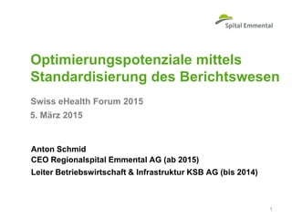 Swiss eHealth Forum 2015
Optimierungspotenziale mittels
Standardisierung des Berichtswesen
Anton Schmid
CEO Regionalspital Emmental AG (ab 2015)
Leiter Betriebswirtschaft & Infrastruktur KSB AG (bis 2014)
1
5. März 2015
 