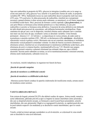 Apa este reabsorbita in proportie de 99%, glucoza in intregime (conditia este ca in sange sa
existe mai putin de 1,60 g glucoza %o); sarurile si in particular clorura de sodiu, in proportie
variabila (98 - 99%). Substantele toxice nu sunt reabsorbite decat in proportie mult mai mica
(33% uree, 75% acid uric). In afara procesului de reabsorbtie, rinichiul are si proprietati
secretorii, putand elimina si chiar secreta unele substante, ca amoniacul, cu rol foarte important
in echilibrul acido-bazic. Deci, procesul de formare a urinii cuprinde o faza glomerulara, in
care prin filtrare se formeaza urina initiala (primitiva) si o faza tubulara, in care prin
reabsorbtie si secretie se formeaza urina definitiva. Caracterul de urina definitiva este dobandit
de tubii distali prin procesul de concentrare, sub influenta hormonului retrohipofizar. Dupa
cantitatea de apa pe care o are la dispozitie, rinichiul elimina unele substante intr-o cantitate
mai mare sau mai mica de apa, rezultand o urina cu densitate variabila. Urina formata
permanent - diureza (1,5 - 2,5 ml/min.) - se depoziteaza in vezica urinara, de unde cand se
acumuleaza o anumita cantitate (250 - 300 ml), se declanseaza reflex mictiunea - deschiderea
sfincterului vezical si golirea vezicii. Mictiunea este un act constient, deschiderea si inchiderea
sfincterului vezical putand fi comandate voluntar. In afara de functia excretorie (formarea si
eliminarea urinei), rinichiul are un rol predominant in mentinerea echilibrului acido-bazic, prin
eliminarea de acizi si crutarea bazelor, mentinand pH-ul la cea 7,35. Rinichii mai asigura
constanta presiunii osmotice a plasmei eliminand sau retinand, dupa caz, apa si diferiti
electroliti. Secreta unele substante ca renina, cu rol in mentinereaconstanta a tensiunii arteriale,
elimina unele medicamente, substante toxice etc.



In concluzie, rinichii indeplinesc in organism trei functii de baza:

functia de epuratie sanguina

functia de mentinere a echilibrului osmotic

functia de mentinere a echilibrului acido-bazic

Alterarea acestor functii conduce la aparitia sindromului de insuficienta renala, urmata uneori
de instalarea comei uremice.



VASCULARIZAŢIA RENALĂ

Este extrem de bogată, primind 20-25% din debitul cardiac de repaos. Artera renală, ramură a
aortei abdominale, pătrunde prin hil şi apoi se împarte în ramuri interlobare (între piramide),
din care se desprind arterele arcuate, ce formează o ansă în jurul bazei piramidelor, arterele
interlobulare, din care glomerulul. După ce se regrupează în arteriole, se capilarizează din nou
în jurul tubului respectiv (în medulară) şi se deschid în venele interlobulare, apoi în venele
arcuate.

Venele, având un traiect aproape asemănător cu cel al arterelor, se colectează în vena renală
care se deschide în vena cavă inferioară.
 