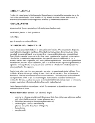 INTERVAŢIA RENALĂ

Provine din plexul situat în hilul organului format în majoritate din fibre simpatice, dar şi din
câteva fibre parasimpatice venite prin nervul vag. Fibrele nervoase, situate perivascular, se
distribuie celulelor musculare din peretele arteriolar şi componentelor tubulare.

FORMAREA URINEI

Mecanismul de formare a urinei cuprinde trei procese fundamentale:

ultrafiltrarea plasmei la nivel glamerular;

reabsorbţia;

secreţia anumitor constituenţi în tubi.

ULTRAFILTRAREA GLOMERULARĂ

Este un proces dirijat de forţe fizice în urma căruia aproximativ 20% din cantitatea de plasmă
care irigă rinichii trece prin membrana filtrantă glomerulară, extrem de subţire, în cavitatea
capsulară. Membrana filtrantă nu se comportă ca o membrană inertă ei, prin proprietăţile ei
fizico-chimice, permite trecerea selectivă doar a unor constituenţi şi blochează trecerea altora.
Ultrafiltratul glomerular (urina primară) are o compoziţie electrolitică identică cu cea a
plasmei; dar este lipsit de proteine, deci este o plasmă deproteinizată. Ultrafiltrarea glomerulară
este rezultatul presiunii efective de filtrare, care se exercită la nivelul capilarelor glomerulare şi
reprezintă suma algebrică a unor presiuni care controlează schimburilor lichidiene la nivelul
tuturor capilalelor din organism.

Analizele de urina reprezinta un proces prin care urina este examinata folosind mijloace fizice
si chimice. Consta intr-un spectru larg de teste chimice si microscopice, fiind un instrument
deosebit de folositor in detectarea infectiilor de tract urinar, a bolilor renale si a altor afectiuni
ale organismului nostru ce pot fi descoperite prin monitorizarea nivelurilor anormale ale
compusilor din urina. Analiza urinei este un test cu rezultate relativ rapide si care se obtin usor,
insa cu o incarcatura informationala deosebita pentru medicul curant.

Exista 2 categorii diferite de analizare a urinii, fiecare cautand sa dezvaluie prezenta unor
substante diferite in urina:

Analiza chimica bruta a urinei ofera informatii despre:

    •   aspectul si culoarea urinei (poate fi descrisa ca fiind clara, tulbure, cu sedimente, galben
        pal, galben inchis, rosiatica, verzuie, albastruie, etc.)
    •   bilirubina (produsa prin distrugerea globulelor rosii)
    •   urobilinogenul (reziduu al bilirubinei)
    •   glucoza (mai putin de 0,1%sau 130mg/24h)
    •   hemoglobina
    •   corpii cetonici
 
