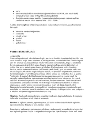 •   nitriti
   •   ph-ul urinei (de obicei are valoarea cuprinsa in intervalul 4.6-8, cu o medie de 6)
   •   proteinele urinare (max. 150mg/24h sau 10mg/100ml)
   •   densitatea sau greutatea specifica (concentratia urinei comparata cu cea a aceleiasi
       cantitati de apa, cu valori normale intre 1.002-1.0035)

Analiza microscopica a urinei (efectuata de un cadru medical specializat, cu ochi antrenat)
dezvaluie:

   •   bacterii si alte microorganisme
   •   sedimente
   •   cristale urinare
   •   grasimi
   •   mucus
   •   globule rosii



NOTIUNI DE SEMIOLOGIE

ANAMNEZA
Numerosi agenti toxici, infectiosi sau alergici pot afecta rinichiul, deteriorandu-i functiile. Iata
de ce anamneza ocupa un rol important in patologia renala, evidentiind diferiti factori si agenti
care pot favoriza sau produce leziuni renale. Oboseala si subalimentatia, frigul si umiditatea
favorizeaza adesea diferite boli renale. Socul si traumatismele cu zdrobiri de tesuturi pot
realiza chiar grave leziuni renale, in special tubulare. Unele substante toxice (plumbul,
fosforul, mercurul) sau medicamente (sulfamidele, penicilinele), prin mecanisme toxice sau
toxico-alergice, pot actiona asupra intregului nefron,- cu precadere asupra tubilor, realizand
tubulonefroze grave. Graviditatea favorizeaza infectii urinare sau poate chiar duce la aparitia
"nefropatiei de sarcina". Bolile altor aparate sau organe au deseori un rasunet renal. De
exemplu, endocardita lenta, hipertensiunea arteriala si ateroscleroza intereseaza frecvent si
rinichiul. Adenomul de prostata, stricturile uretrale, litiaza reno-uretrala favorizeaza staza si
infectia renala. Dar cel mai insemnat rol in etiologia bolilor renale bilaterale il au infectia
streptococica a cailor aeriene superioare si infectia de focar. Iata de ce diagnosticul si
Tratamentul corect al anginelor si amigdalitelor, granuloamelor dentare, reumatismului acut,
sinuzitelor etc, nu consta numai in suprimarea unor suferinte, ci si in prevenirea unor boli grave
si adeseori irecuperabile (glomerulonefrita acuta etc).

Simptome functionale pentru afectarea aparatului renal sunt: durerea, tulburarile de mictiune,
tulburarile in emisiunea urinii, piuria si hematuria.

Durerea: in regiunea lombara, aparuta spontan, cu sediul unilateral sau bilateral, reprezinta
deseori simptomul de debut al unei afectiuni renale.

Daca durerea iradiaza spre partea antero-inferioara a abdomenului, urmand traiectul ureterului,
spre regiunile genitale externe si coapsa interna respectiva, supozitia capata si mai mult temei.
 