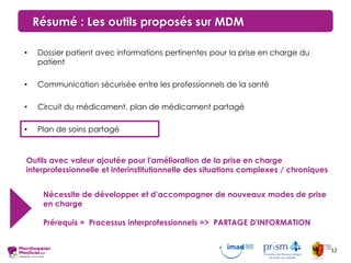 Résumé : Les outils proposés sur MDM
• Dossier patient avec informations pertinentes pour la prise en charge du
patient
• Communication sécurisée entre les professionnels de la santé
• Circuit du médicament, plan de médicament partagé
• Plan de soins partagé
Outils avec valeur ajoutée pour l'amélioration de la prise en charge
interprofessionnelle et interinstitutionnelle des situations complexes / chroniques
Nécessite de développer et d’accompagner de nouveaux modes de prise
en charge
Prérequis = Processus interprofessionnels => PARTAGE D'INFORMATION
12
 