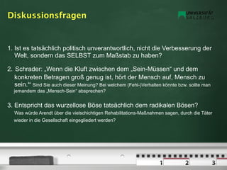 Diskussionsfragen


1. Ist es tatsächlich politisch unverantwortlich, nicht die Verbesserung der
   Welt, sondern das SELBST zum Maßstab zu haben?

2. Schrader: „Wenn die Kluft zwischen dem „Sein-Müssen“ und dem
   konkreten Betragen groß genug ist, hört der Mensch auf, Mensch zu
   sein.“ Sind Sie auch dieser Meinung? Bei welchem (Fehl-)Verhalten könnte bzw. sollte man
  jemandem das „Mensch-Sein“ absprechen?


3. Entspricht das wurzellose Böse tatsächlich dem radikalen Bösen?
   Was würde Arendt über die vielschichtigen Rehabilitations-Maßnahmen sagen, durch die Täter
  wieder in die Gesellschaft eingegliedert werden?
 