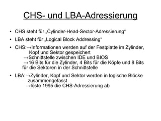 CHS- und LBA-Adressierung CHS steht für „Cylinder-Head-Sector-Adressierung“ LBA steht für „Logical Block Addressing“ CHS:->Informationen werden auf der Festplatte im Zylinder,    Kopf und Sektor gespeichert   ->Schnittstelle zwischen IDE und BIOS   ->16 Bits für die Zylinder, 4 Bits für die Köpfe und 8 Bits    für die Sektoren in der Schnittstelle LBA:->Zylinder, Kopf und Sektor werden in logische Blöcke    zusammengefasst   ->löste 1995 die CHS-Adressierung ab 